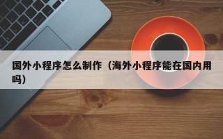 府谷国外小程序怎么制作（海外小程序能在国内用吗）