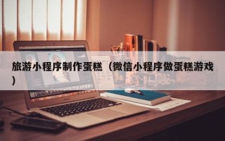 府谷旅游小程序制作蛋糕（微信小程序做蛋糕游戏）